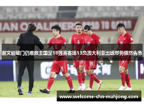 谢文能破门仍难救主国足18强赛客场13负澳大利亚出线形势骤然告急 谢文能破门仍难救主国足18强赛客场13负澳大利亚出线形势骤然告急