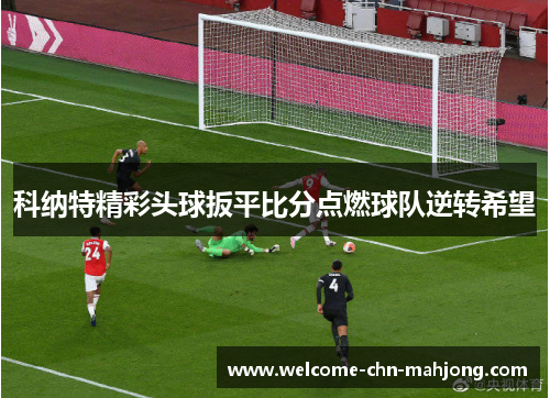 科纳特精彩头球扳平比分点燃球队逆转希望