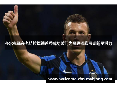 齐尔克泽在老特拉福德首秀成功破门为曼联添彩展现新星潜力