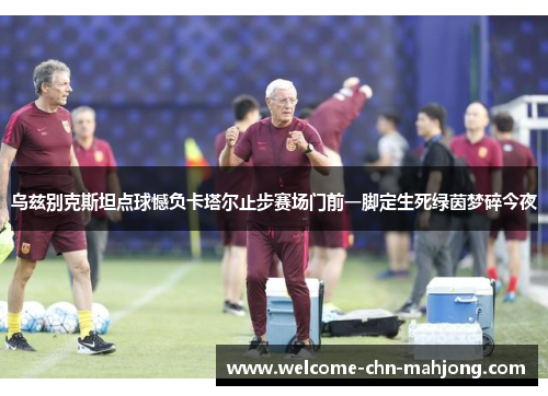 乌兹别克斯坦点球憾负卡塔尔止步赛场门前一脚定生死绿茵梦碎今夜 乌兹别克斯坦点球憾负卡塔尔止步赛场门前一脚定生死绿茵梦碎今夜