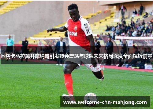 围绕卡马拉离开摩纳哥引发转会震荡与球队未来格局深度全面解析前景 围绕卡马拉离开摩纳哥引发转会震荡与球队未来格局深度全面解析前景